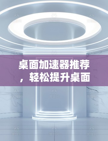 桌面加速器推荐,轻松提升桌面速度的实用工具