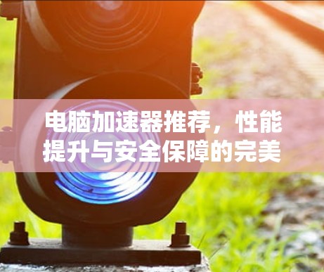 电脑加速器推荐,性能提升与安全保障的完美结合
