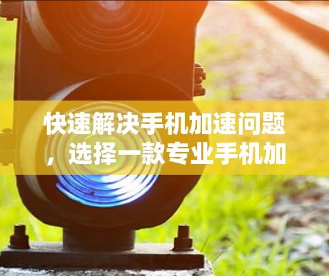 快速解决手机加速问题,选择一款专业手机加速器的重要性 快速解决手机加速问题,选择一款专业手机加速器的重要性