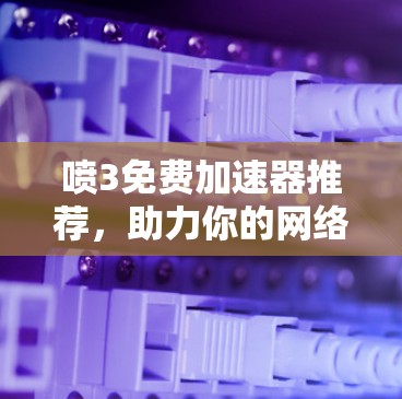 喷3免费加速器推荐,助力你的网络速度飞速提升