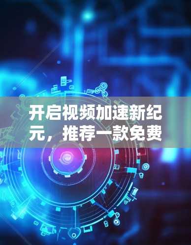 开启视频加速新纪元，推荐一款免费视频加速器，让视频质量无与伦比