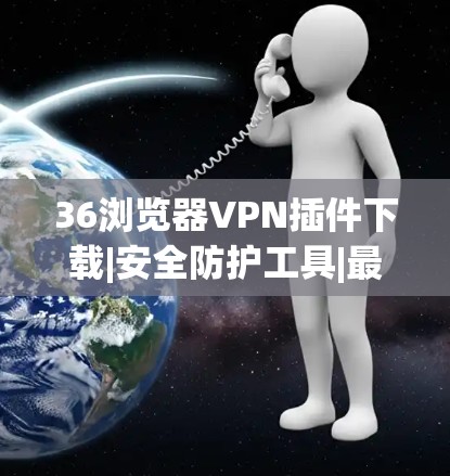 36浏览器VPN插件下载|安全防护工具|最佳选择