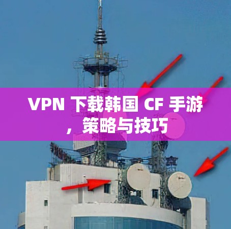 VPN 下载韩国 CF 手游,策略与技巧