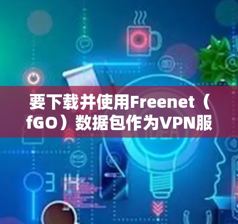 要下载并使用Freenet(fGO)数据包作为VPN服务,您可以按照以下步骤操作