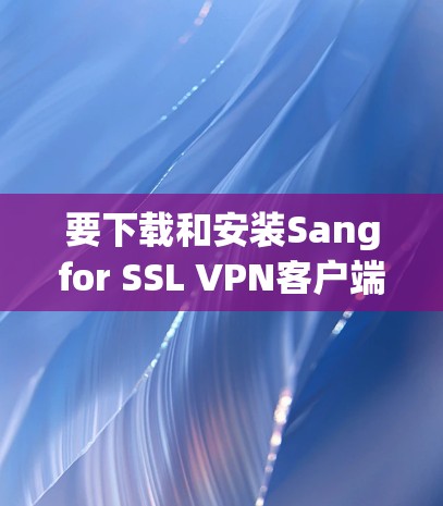 要下载和安装Sangfor SSL VPN客户端,请按照以下步骤进行