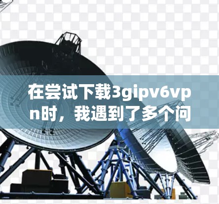 在尝试下载3gipv6vpn时，我遇到了多个问题，包括无法注册登录、下载页面显示需要注册，以及下载失败。以下是详细的解决步骤