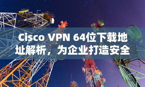 Cisco VPN 64位下载地址解析，为企业打造安全、高效的网络解决方案
