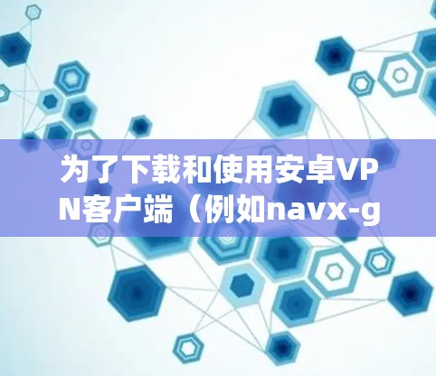 为了下载和使用安卓VPN客户端(例如navx-go)可以按照以下步骤操作