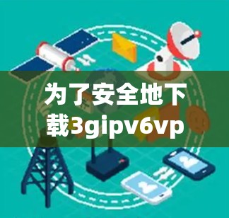 为了安全地下载3gipv6vpn的杀毒软件,以下是一步步的建议