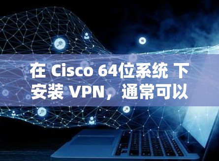 在 Cisco 64位系统 下安装 VPN,通常可以找到相应的 Cisco 64位 VPN 工具 或 VPN软件。以下是一些可能的步骤和注意事项