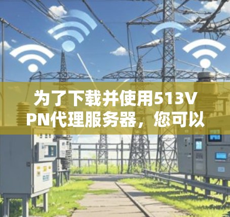 为了下载并使用513VPN代理服务器，您可以按照以下步骤进行操作