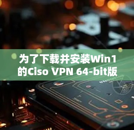 为了下载并安装Win1的Ciso VPN 64-bit版本,您可以按照以下步骤进行