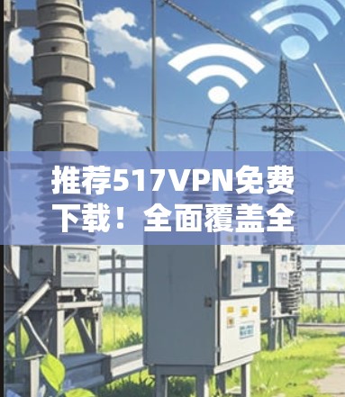 推荐517VPN免费下载！全面覆盖全球网络，让你轻松畅用互联网！