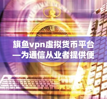 旗鱼vpn虚拟货币平台—为通信从业者提供便捷服务