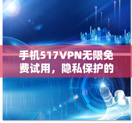手机517VPN无限免费试用,隐私保护的全球领先方案