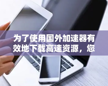 为了使用国外加速器有效地下载高速资源,您可以按照以下步骤进行