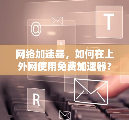 网络加速器，如何在上外网使用免费加速器？你的选择会影响你的网络表现