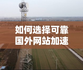 如何选择可靠国外网站加速器，免费功能与高质量服务