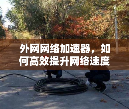 外网网络加速器,如何高效提升网络速度?加速器的使用技巧与选择建议