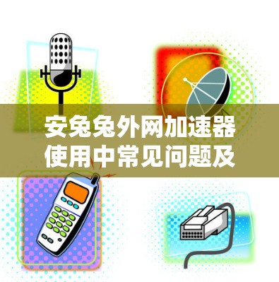 安兔兔外网加速器使用中常见问题及解决方案