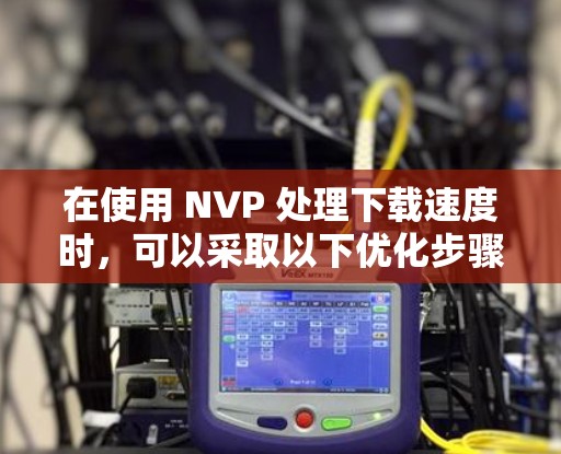 在使用 NVP 处理下载速度时,可以采取以下优化步骤 在使用 NVP 处理下载速度时,可以采取以下优化步骤
