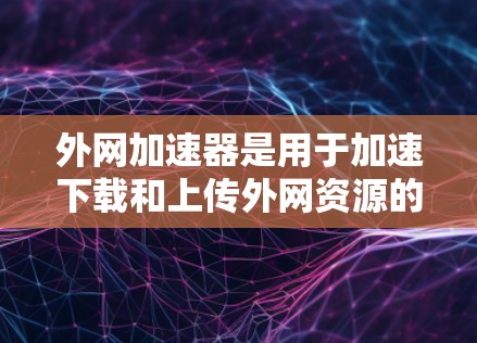 外网加速器是用于加速下载和上传外网资源的工具，帮助用户提升下载和上传速度。以下是对外网加速器的总结和使用指南