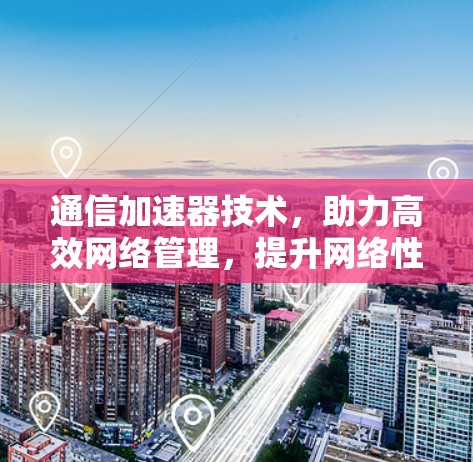 通信加速器技术，助力高效网络管理，提升网络性能，实现更高效率的通信体验