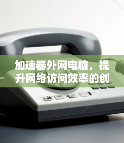 加速器外网电脑，提升网络访问效率的创新解决方案