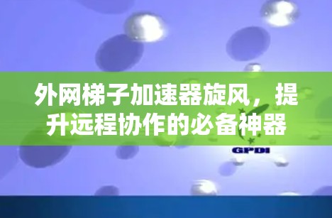 外网梯子加速器旋风，提升远程协作的必备神器