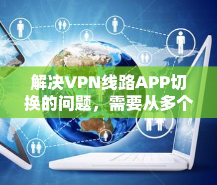 解决VPN线路APP切换的问题,需要从多个方面进行排查和处理。以下是详细的步骤
