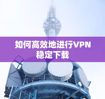 如何高效地进行VPN稳定下载 如何高效地进行VPN稳定下载