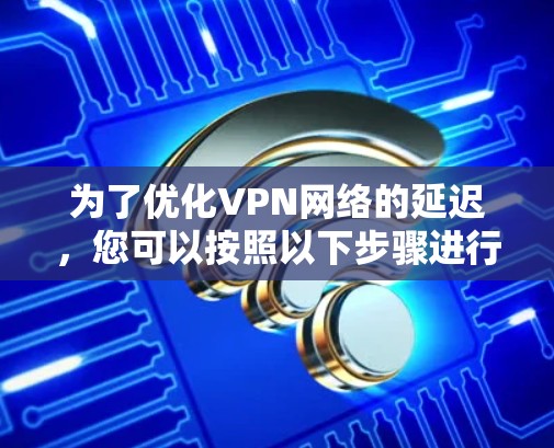 为了优化VPN网络的延迟,您可以按照以下步骤进行操作 为了优化VPN网络的延迟,您可以按照以下步骤进行操作