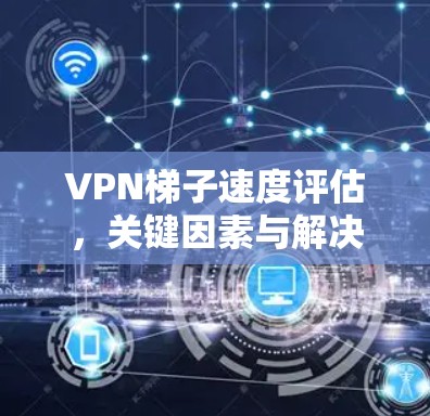 VPN梯子速度评估,关键因素与解决方案 VPN梯子速度评估,关键因素与解决方案