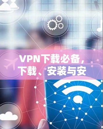 VPN下载必备,下载、安装与安全防护 VPN下载必备,下载、安装与安全防护
