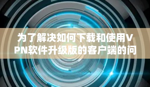为了解决如何下载和使用VPN软件升级版的客户端的问题,以下是一个系统化的步骤指南 为了解决如何下载和使用VPN软件升级版的客户端的问题,以下是一个系统化的步骤指南