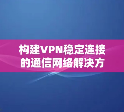 构建VPN稳定连接的通信网络解决方案 构建VPN稳定连接的通信网络解决方案