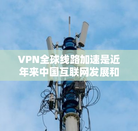 VPN全球线路加速是近年来中国互联网发展和网络基础设施优化的结果，主要体现在以下几个方面