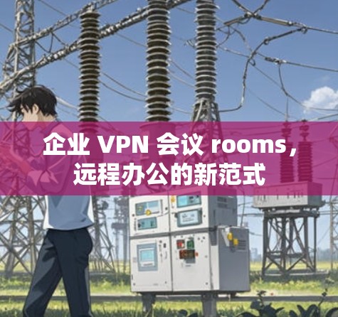 企业 VPN 会议 rooms,远程办公的新范式 企业 VPN 会议 rooms,远程办公的新范式