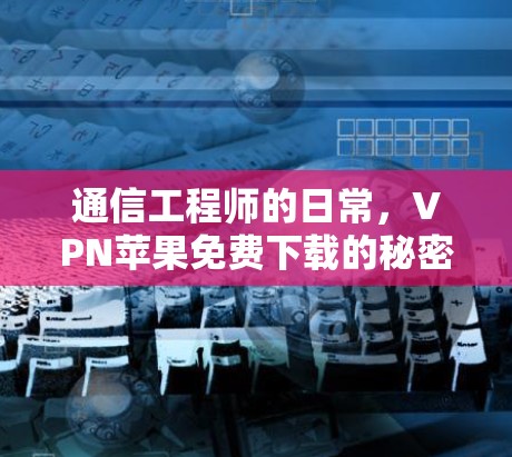 通信工程师的日常,VPN苹果免费下载的秘密 通信工程师的日常,VPN苹果免费下载的秘密