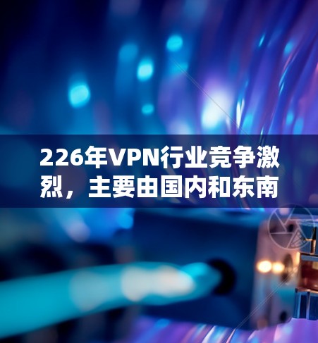 226年VPN行业竞争激烈,主要由国内和东南亚的公司占据主导地位,尤其是速度和隐私方面。以下是详细分析 226年VPN行业竞争激烈,主要由国内和东南亚的公司占据主导地位,尤其是速度和隐私方面。以下是详细分析