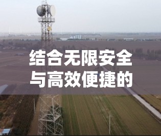结合无限安全与高效便捷的无限网络解决方案,最新版匿名VPN客户端 结合无限安全与高效便捷的无限网络解决方案,最新版匿名VPN客户端