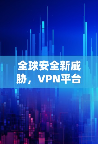 全球安全新威胁,VPN平台的崛起与挑战 全球安全新威胁,VPN平台的崛起与挑战