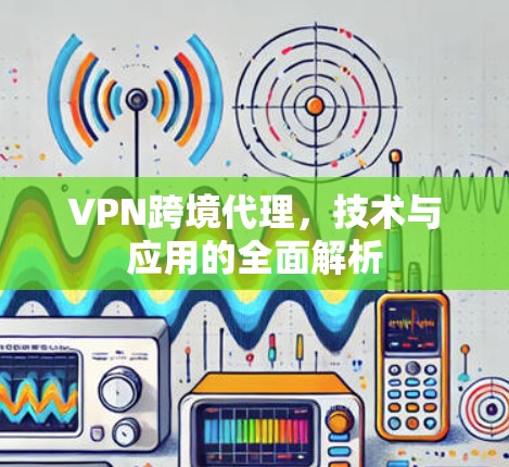 VPN跨境代理,技术与应用的全面解析 VPN跨境代理,技术与应用的全面解析