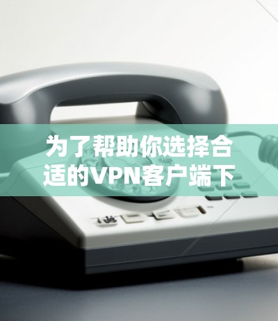 为了帮助你选择合适的VPN客户端下载版本，以下是一些综合考虑的因素和推荐