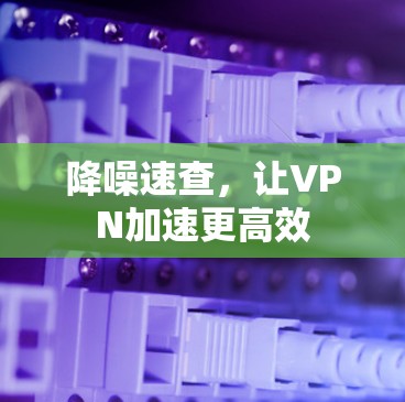 降噪速查,让VPN加速更高效 降噪速查,让VPN加速更高效