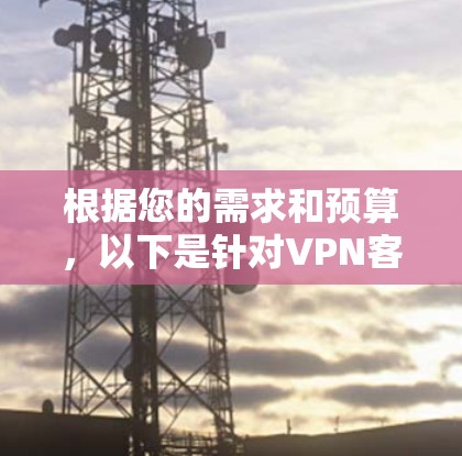 根据您的需求和预算,以下是针对VPN客户端的总结和推荐 根据您的需求和预算,以下是针对VPN客户端的总结和推荐