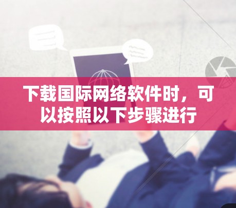 下载国际网络软件时,可以按照以下步骤进行 下载国际网络软件时,可以按照以下步骤进行