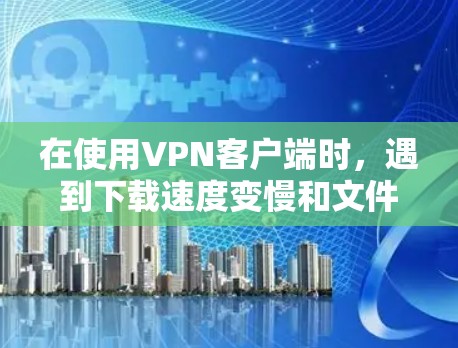 在使用VPN客户端时,遇到下载速度变慢和文件格式错误等问题,可以按照以下步骤进行处理 在使用VPN客户端时,遇到下载速度变慢和文件格式错误等问题,可以按照以下步骤进行处理