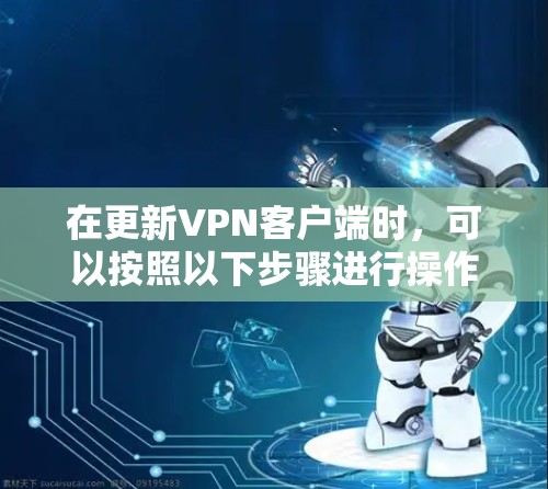 在更新VPN客户端时,可以按照以下步骤进行操作 在更新VPN客户端时,可以按照以下步骤进行操作
