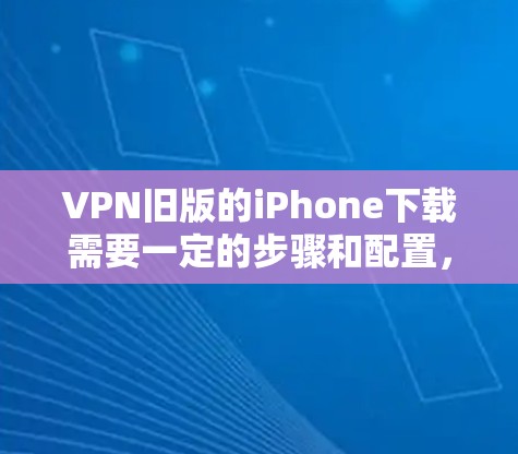 VPN旧版的iPhone下载需要一定的步骤和配置，以下是一些建议和注意事项